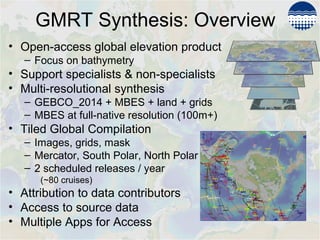 GMRT Synthesis: Overview
• Open-access global elevation product
– Focus on bathymetry
• Support specialists & non-specialists
• Multi-resolutional synthesis
– GEBCO_2014 + MBES + land + grids
– MBES at full-native resolution (100m+)
• Tiled Global Compilation
– Images, grids, mask
– Mercator, South Polar, North Polar
– 2 scheduled releases / year
(~80 cruises)
• Attribution to data contributors
• Access to source data
• Multiple Apps for Access
 