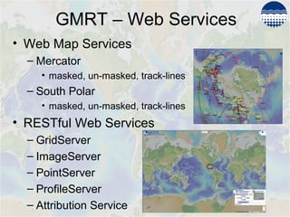 GMRT – Web Services
• Web Map Services
– Mercator
• masked, un-masked, track-lines
– South Polar
• masked, un-masked, track-lines
• RESTful Web Services
– GridServer
– ImageServer
– PointServer
– ProfileServer
– Attribution Service
 