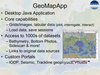 • Desktop Java Application
• Core capabilities
– Grids/images, tabular data (plot, interrogate, interact)
– Load data, save sessions
• Access to 1000s of datasets
– Bathymetry, Bottom Photos,
Sidescan & more!
– Links to original data sources
• Custom Portals
– IODP, Seismic, Trackline geophysics, Photos
GeoMapApp
 