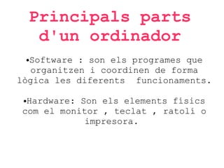 Principals parts
d'un ordinador
Software : son els programes que
organitzen i coordinen de forma
lògica les diferents funcionaments.
●

Hardware: Son els elements físics
com el monitor , teclat , ratolí o
impresora.
●

 