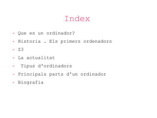 Index
✔

Que es un ordinador?

✔

Historia . Els primers ordenadors

✔

Z3

✔

La actualitat

✔

Tipus d'ordinadors

✔

Principals parts d'un ordinador

✔

Biografia

 