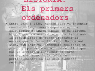 HISTORIA.
Els primers
ordenadors

●

Entre 1936 i 1938, Konrad Zuse va intentar
construir la primera computadora, una
calculadora mecànica basada en el sistema
binari que operava amb electricitat i amb
la possibilitat de poder programar-la,
encara que de forma limitada. No obstant
això, tan sols va aconseguir realitzar un
prototip que va rebre el nom del Z1 i que
mai va arribar a funcionar de forma
correcta a causa de la falta de
perfeccionament en els seus elements
mecànics.

 