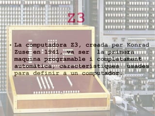 Z3
●

La computadora Z3, creada per Konrad
Zuse en 1941, va ser la primera
maquina programable i completament
automàtica, característiques usades
para definir a un computador.

 