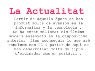 La Actualitat
Partir de aquella època se han
produït molts de avansos en la
informaitca y la tecnologia .
Se ha estat millorat els últims
models ensenyats en la diapositiva
anterior fins aconseguir lo que arè
coneixem com PC i partir de aquí se
han desarrollat molts de tipus
d'ordinador com un portàtil .

 