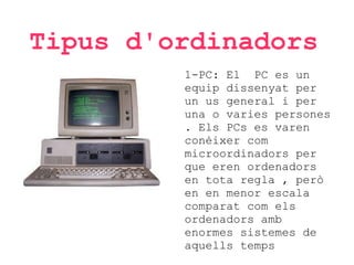 Tipus d'ordinadors
1-PC: El PC es un
equip dissenyat per
un us general i per
una o varies persones
. Els PCs es varen
conèixer com
microordinadors per
que eren ordenadors
en tota regla , però
en en menor escala
comparat com els
ordenadors amb
enormes sistemes de
aquells temps

 