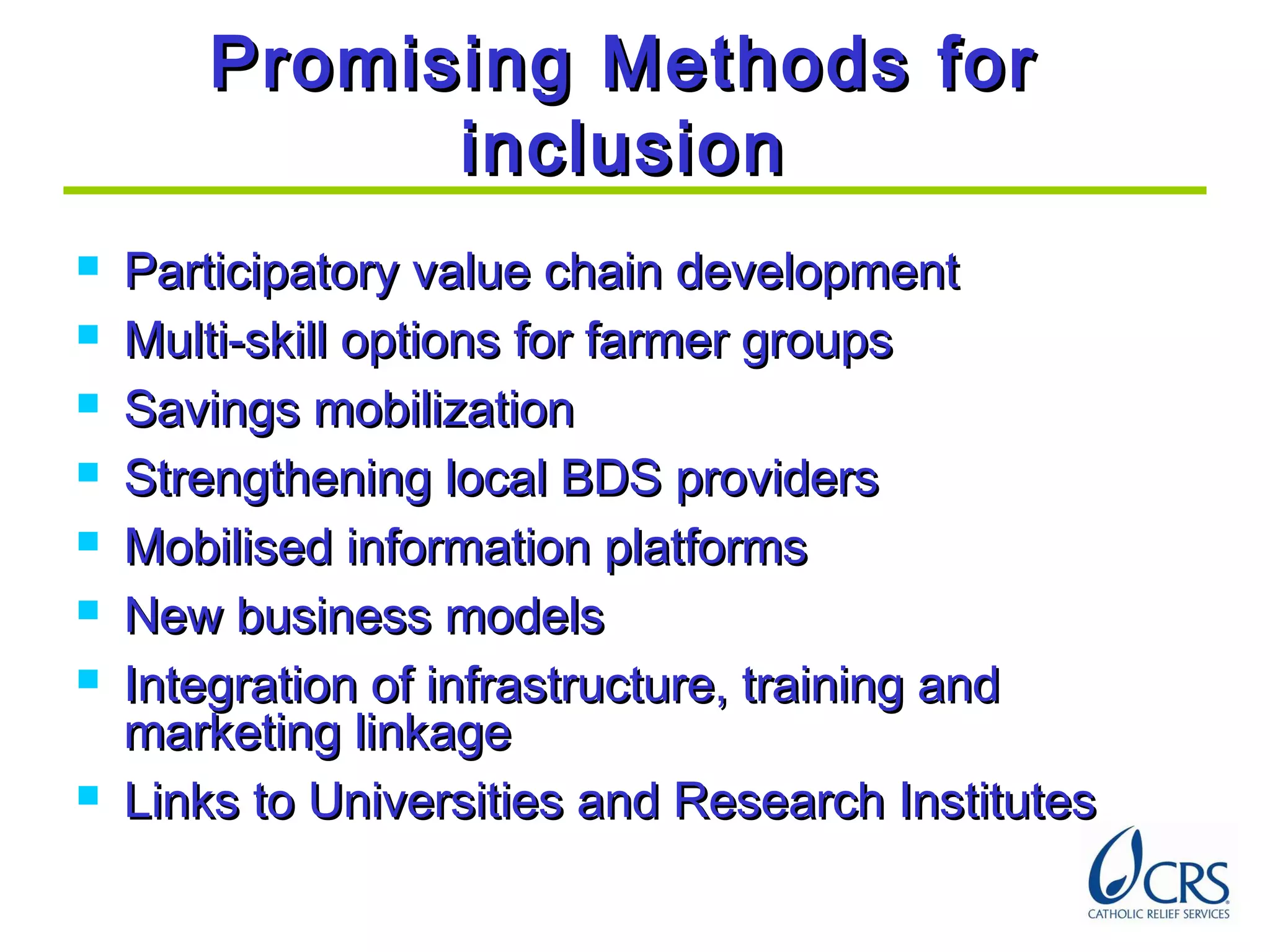 Promising Methods forPromising Methods for
inclusioninclusion
 Participatory value chain developmentParticipatory value chain development
 Multi-skill options for farmer groupsMulti-skill options for farmer groups
 Savings mobilizationSavings mobilization
 Strengthening local BDS providersStrengthening local BDS providers
 Mobilised information platformsMobilised information platforms
 New business modelsNew business models
 Integration of infrastructure, training andIntegration of infrastructure, training and
marketing linkagemarketing linkage
 Links to Universities and Research InstitutesLinks to Universities and Research Institutes
 