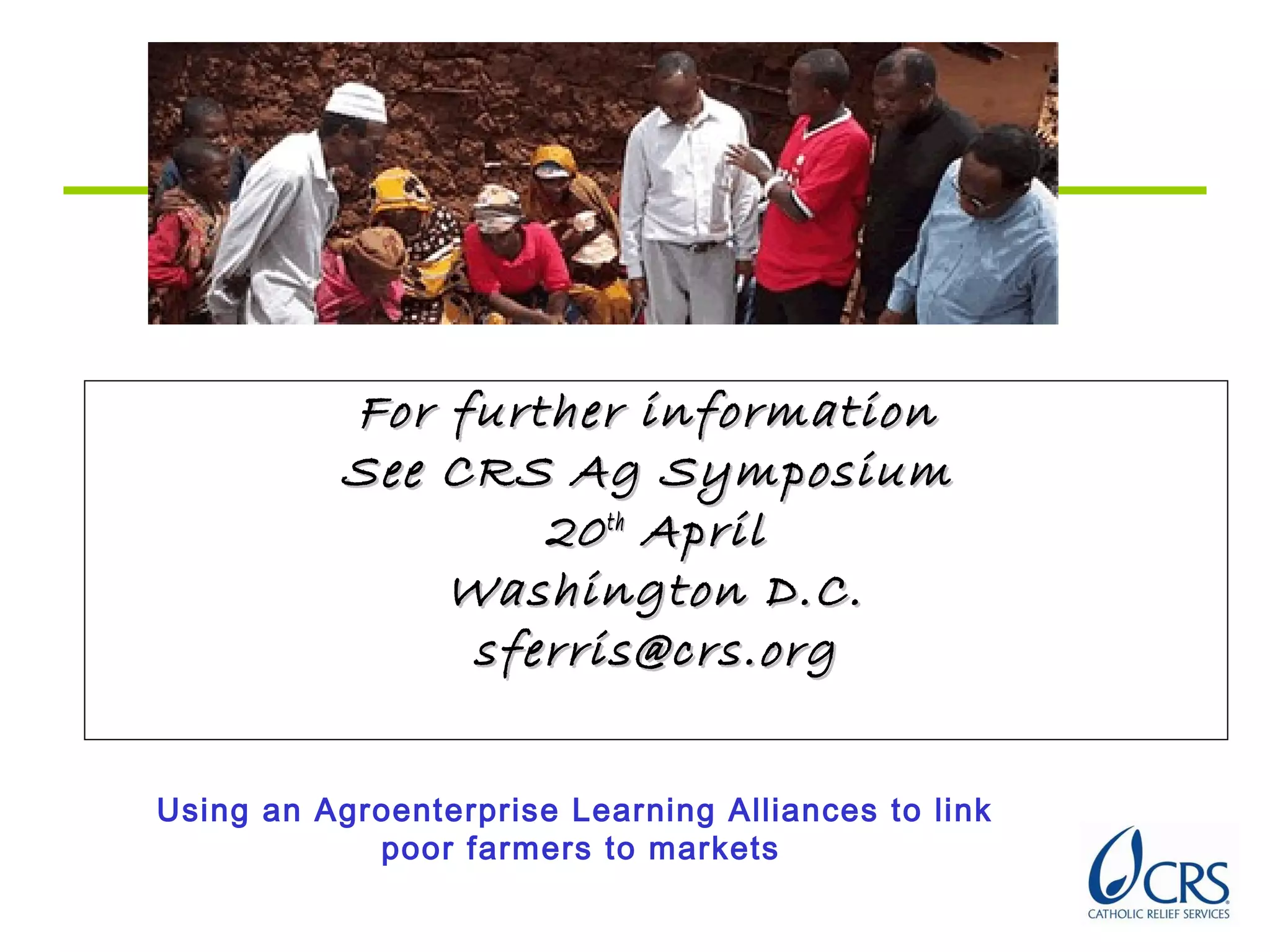 For further informationFor further information
See CRS Ag SymposiumSee CRS Ag Symposium
2020thth
AprilApril
Washington D.C.Washington D.C.
sferris@crs.orgsferris@crs.org
Using an Agroenterprise Learning Alliances to link
poor farmers to markets
 