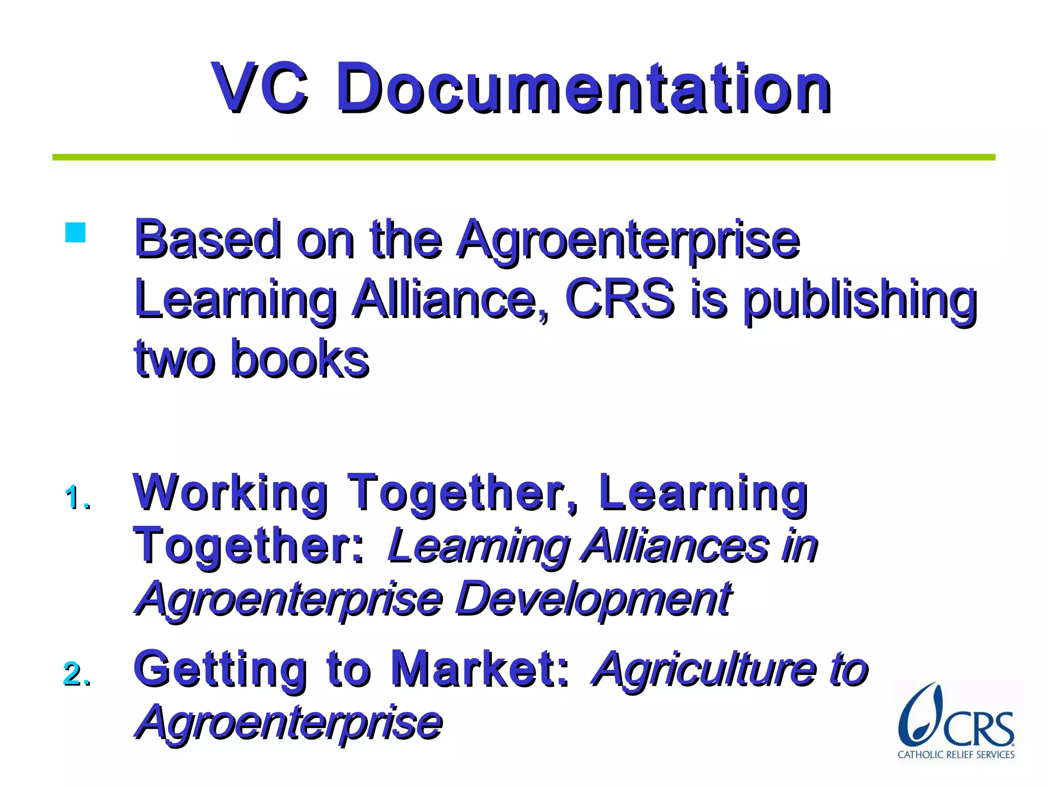VC DocumentationVC Documentation
 Based on the AgroenterpriseBased on the Agroenterprise
Learning Alliance, CRS is publishingLearning Alliance, CRS is publishing
two bookstwo books
1.1. Working Together, LearningWorking Together, Learning
Together:Together: Learning Alliances inLearning Alliances in
Agroenterprise DevelopmentAgroenterprise Development
2.2. Getting to Market:Getting to Market: Agriculture toAgriculture to
AgroenterpriseAgroenterprise
 