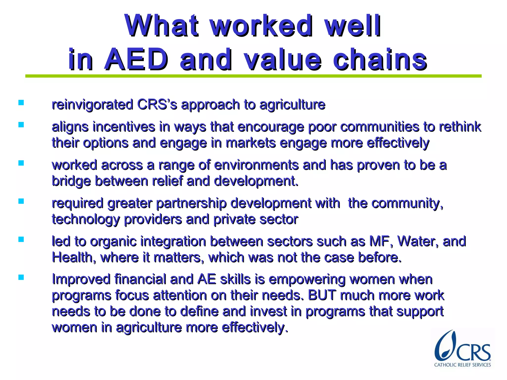 What worked wellWhat worked well
in AED and value chainsin AED and value chains
 reinvigorated CRS’s approach to agriculturereinvigorated CRS’s approach to agriculture
 aligns incentives in ways that encourage poor communities to rethinkaligns incentives in ways that encourage poor communities to rethink
their options and engage in markets engage more effectivelytheir options and engage in markets engage more effectively
 worked across a range of environments and has proven to be aworked across a range of environments and has proven to be a
bridge between relief and development.bridge between relief and development.
 required greater partnership development with the community,required greater partnership development with the community,
technology providers and private sectortechnology providers and private sector
 led to organic integration between sectors such as MF, Water, andled to organic integration between sectors such as MF, Water, and
Health, where it matters, which was not the case before.Health, where it matters, which was not the case before.
 Improved financial and AE skills is empowering women whenImproved financial and AE skills is empowering women when
programs focus attention on their needs. BUT much more workprograms focus attention on their needs. BUT much more work
needs to be done to define and invest in programs that supportneeds to be done to define and invest in programs that support
women in agriculture more effectivelywomen in agriculture more effectively..
 
