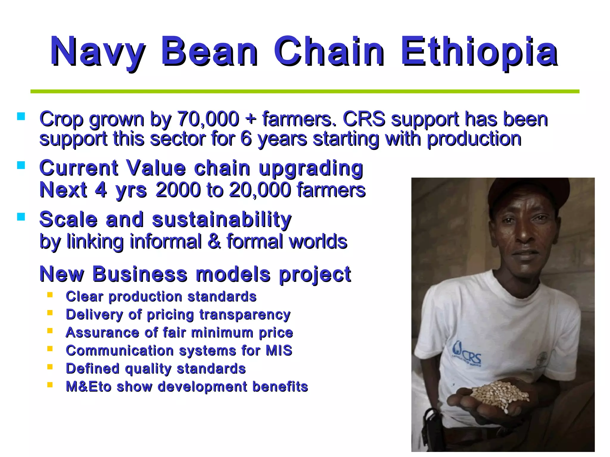 Navy Bean Chain EthiopiaNavy Bean Chain Ethiopia
 Crop grown by 70,000 + farmers. CRS support has beenCrop grown by 70,000 + farmers. CRS support has been
support this sector for 6 years starting with productionsupport this sector for 6 years starting with production
 Current Value chain upgradingCurrent Value chain upgrading
Next 4 yrsNext 4 yrs 2000 to 20,000 farmers2000 to 20,000 farmers
 Scale and sustainabilityScale and sustainability
by linking informal & formal worldsby linking informal & formal worlds
New Business models projectNew Business models project
 Clear production standardsClear production standards
 Delivery of pricing transparencyDelivery of pricing transparency
 Assurance of fair minimum priceAssurance of fair minimum price
 Communication systems for MISCommunication systems for MIS
 Defined quality standardsDefined quality standards
 M&Eto show development benefitsM&Eto show development benefits
 
