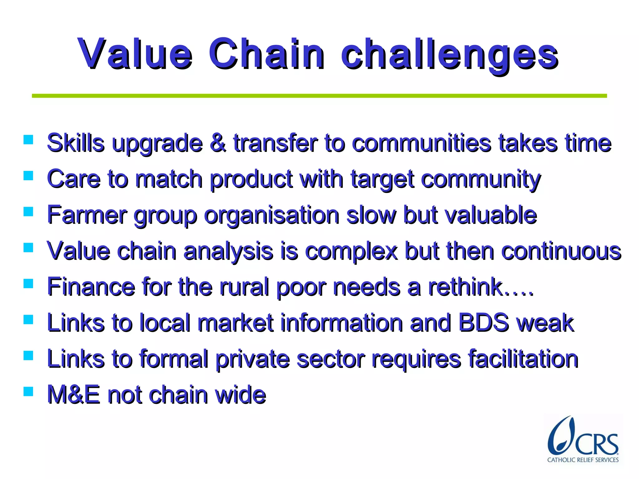 Value Chain challengesValue Chain challenges
 Skills upgrade & transfer to communities takes timeSkills upgrade & transfer to communities takes time
 Care to match product with target communityCare to match product with target community
 Farmer group organisation slow but valuableFarmer group organisation slow but valuable
 Value chain analysis is complex but then continuousValue chain analysis is complex but then continuous
 Finance for the rural poor needs a rethink….Finance for the rural poor needs a rethink….
 Links to local market information and BDS weakLinks to local market information and BDS weak
 Links to formal private sector requires facilitationLinks to formal private sector requires facilitation
 M&E not chain wideM&E not chain wide
 