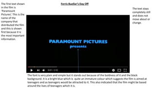 Ferris Buellar’s Day OffThe first text shown
in the film is
‘Paramount
Pictures’. This is the
name of the
company that
distributed the film
and this is shown
first because it is
the most important
information.
The font is very plain and simple but it stands out because of the boldness of it and the black
background. It is a bright blue which is quite an immature colour which suggests the film is aimed at
teenagers and as teenagers would be attracted to it. This also indicated that the film might be based
around the lives of teenagers which it is.
The text stays
completely still
and does not
move about or
change.
 