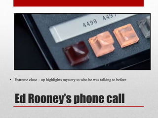 Ed Rooney’s phone call
• Extreme close – up highlights mystery to who he was talking to before
 