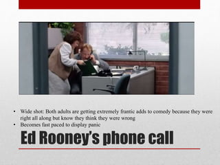 Ed Rooney’s phone call
• Wide shot: Both adults are getting extremely frantic adds to comedy because they were
right all along but know they think they were wrong
• Becomes fast paced to display panic
 