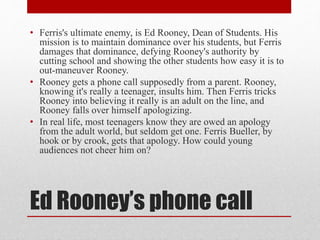 Ed Rooney’s phone call
• Ferris's ultimate enemy, is Ed Rooney, Dean of Students. His
mission is to maintain dominance over his students, but Ferris
damages that dominance, defying Rooney's authority by
cutting school and showing the other students how easy it is to
out-maneuver Rooney.
• Rooney gets a phone call supposedly from a parent. Rooney,
knowing it's really a teenager, insults him. Then Ferris tricks
Rooney into believing it really is an adult on the line, and
Rooney falls over himself apologizing.
• In real life, most teenagers know they are owed an apology
from the adult world, but seldom get one. Ferris Bueller, by
hook or by crook, gets that apology. How could young
audiences not cheer him on?
 