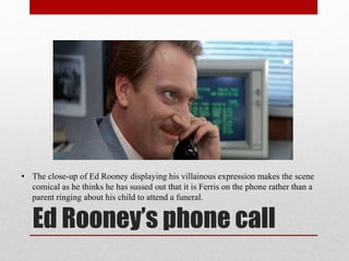Ed Rooney’s phone call
• The close-up of Ed Rooney displaying his villainous expression makes the scene
comical as he thinks he has sussed out that it is Ferris on the phone rather than a
parent ringing about his child to attend a funeral.
 