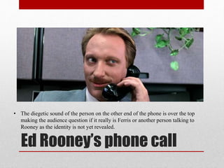 Ed Rooney’s phone call
• The diegetic sound of the person on the other end of the phone is over the top
making the audience question if it really is Ferris or another person talking to
Rooney as the identity is not yet revealed.
 