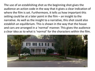The use of an establishing shot as the beginning shot gives the
audience an action code in the way that it gives a clear indication of
where the film is set. Furthermore, it tells us how important this
setting could be at a later point in the film – an insight to the
narrative. As well as the insight to a narrative, this shot could also
establish an equilibrium. This is shown in the way that the house
and cars are arranged in a ‘normal’ manner. This gives the audience
a clear idea as to what is ‘normal’ for the characters within the film.
 