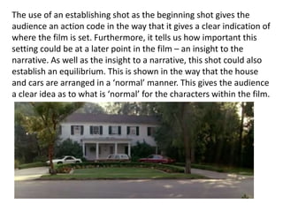 The use of an establishing shot as the beginning shot gives the
audience an action code in the way that it gives a clear indication of
where the film is set. Furthermore, it tells us how important this
setting could be at a later point in the film – an insight to the
narrative. As well as the insight to a narrative, this shot could also
establish an equilibrium. This is shown in the way that the house
and cars are arranged in a ‘normal’ manner. This gives the audience
a clear idea as to what is ‘normal’ for the characters within the film.
 