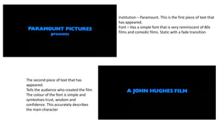 Institution – Paramount. This is the first piece of text that
has appeared.
Font – Has a simple font that is very reminiscent of 80s
films and comedic films. Static with a fade transition
The second piece of text that has
appeared.
Tells the audience who created the film
The colour of the font is simple and
symbolises trust, wisdom and
confidence. This accurately describes
the main character
 