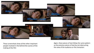 These screenshots show all the other important
people involved in the behind-the-scenes of the
making of the film
Again, these pieces of text follow the same pattern
as the previous pieces of text by not obstructing
the view of the audience or the characters
 