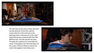 The last two scenes that include text both
has the director of the film and the
reason why he is first and last in the
opening scene is because he is the most
important person involved with this film.
Without him, this film would not exist.
This gets the audience to remember his
name. If they gloss over the text that’s on
the screen, they are likely to notice the
name that appears more than once
 