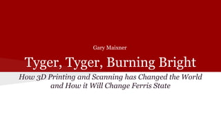 Tyger, Tyger, Burning Bright
How 3D Printing and Scanning has Changed the World
and How it Will Change Ferris State
Gary Maixner
 