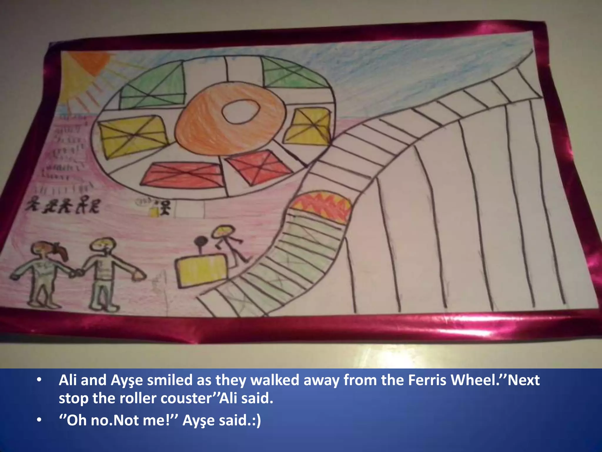 • Ali and Ayşe smiled as they walked away from the Ferris Wheel.’’Next
stop the roller couster’’Ali said.
• ‘’Oh no.Not me!’’ Ayşe said.:)

 