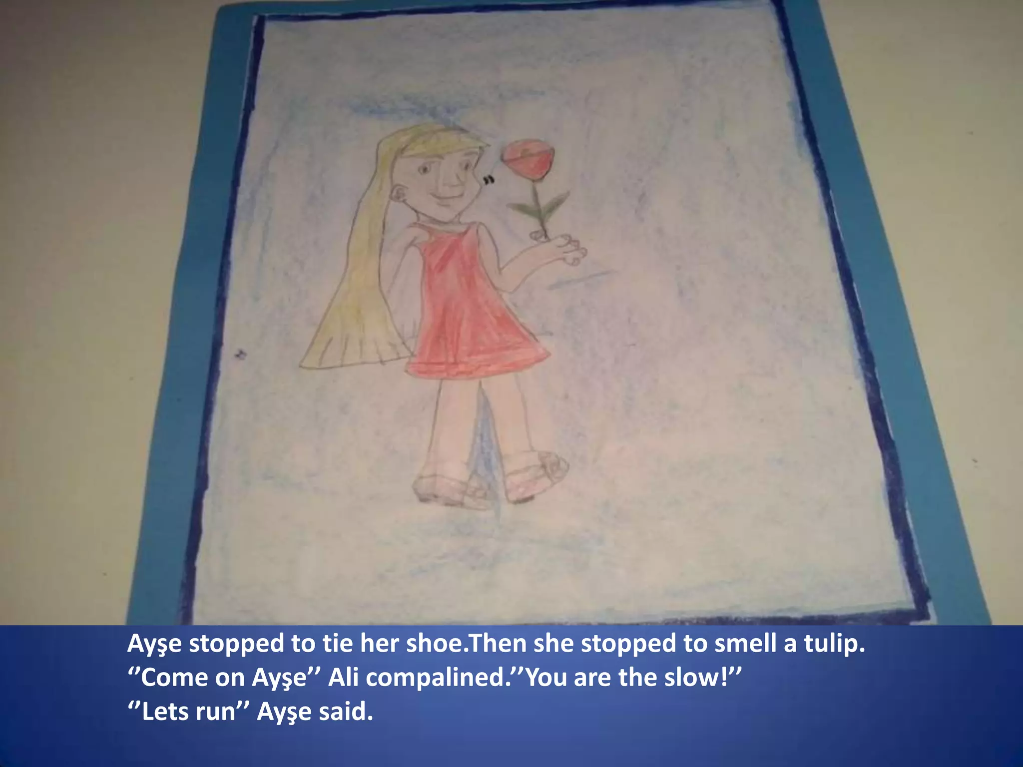 Ayşe stopped to tie her shoe.Then she stopped to smell a tulip.
‘’Come on Ayşe’’ Ali compalined.’’You are the slow!’’
‘’Lets run’’ Ayşe said.

 