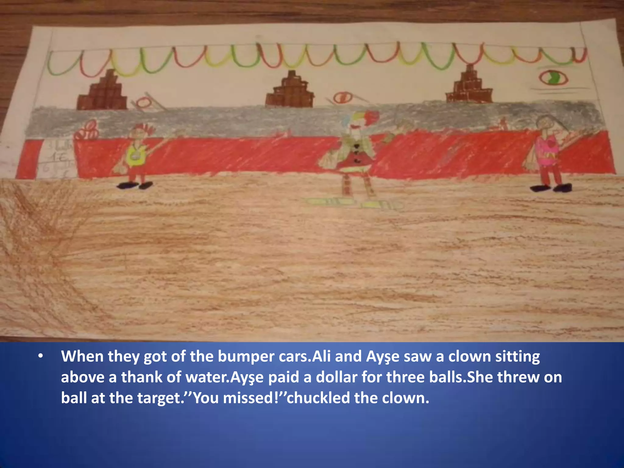 • When they got of the bumper cars.Ali and Ayşe saw a clown sitting
above a thank of water.Ayşe paid a dollar for three balls.She threw on
ball at the target.’’You missed!’’chuckled the clown.

 