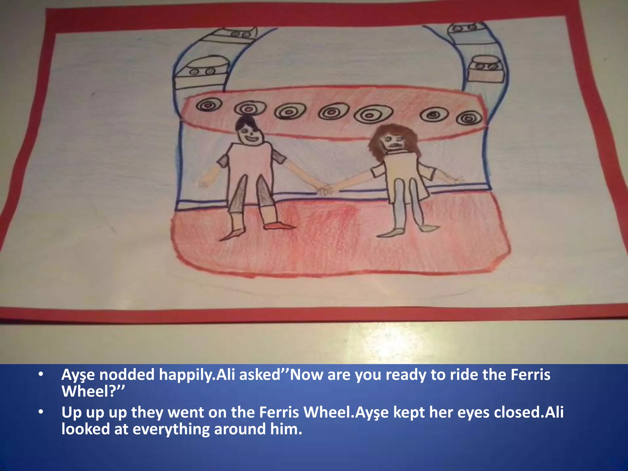 • Ayşe nodded happily.Ali asked’’Now are you ready to ride the Ferris
Wheel?’’
• Up up up they went on the Ferris Wheel.Ayşe kept her eyes closed.Ali
looked at everything around him.

 