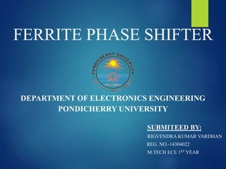 FERRITE PHASE SHIFTER
DEPARTMENT OF ELECTRONICS ENGINEERING
PONDICHERRY UNIVERSITY
SUBMITEED BY:
RIGVENDRA KUMAR VARDHAN
REG. NO.-14304022
M.TECH ECE 1ST YEAR
 