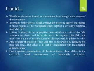 Contd…
 The dielectric spacer is used to concentrate the rf energy in the centre of
the waveguide.
 The walls of the toroids, which contact the dielectric spacer, are located
in those regions of the waveguide which support a circularly polarized
magnetic field.
 Letting ß+ designate the propagation constant when a positive bias field
saturates the ferrite and ß- be the same for negative bias field, the
maximum amount of variable insertion phase per unit length is (ß+ - ß-).
 Any amount of phase shift less than this is achievable by reducing the
bias field level. The values of ß- and ß+ interchange with the direction
of propagation.
 One important characteristic of the twin toroid phase shifter is the
extremely broad instantaneous r-f bandwidth achievable.
15
 