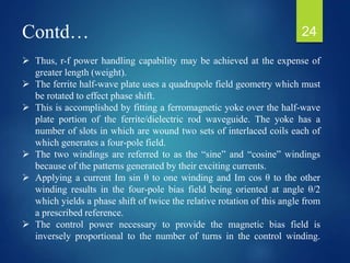 Contd…
 Thus, r-f power handling capability may be achieved at the expense of
greater length (weight).
 The ferrite half-wave plate uses a quadrupole field geometry which must
be rotated to effect phase shift.
 This is accomplished by fitting a ferromagnetic yoke over the half-wave
plate portion of the ferrite/dielectric rod waveguide. The yoke has a
number of slots in which are wound two sets of interlaced coils each of
which generates a four-pole field.
 The two windings are referred to as the “sine” and “cosine” windings
because of the patterns generated by their exciting currents.
 Applying a current Im sin θ to one winding and Im cos θ to the other
winding results in the four-pole bias field being oriented at angle θ/2
which yields a phase shift of twice the relative rotation of this angle from
a prescribed reference.
 The control power necessary to provide the magnetic bias field is
inversely proportional to the number of turns in the control winding.
24
 