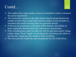 Contd…
 This implies that a large number of turns are desirable in order to minimize
this power requirement.
 The circuit time constant on the other hand is directly proportional to the
number of turns which would imply that the number of turns be held to a
minimum since small switching times are generally desired.
 If there are no constraints on the phase shifter diameter, the number of
turns is generally determined by the control power specification.
 If the switching time cannot be achieved with the specified control voltage,
a high voltage “boost” supply is used during the switching cycle which, to
increase the voltage per turn, results in faster switching.
 This increases the complexity, and consequently the cost of the driver.
25
 