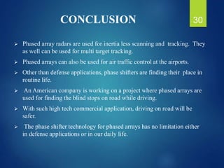 CONCLUSION
 Phased array radars are used for inertia less scanning and tracking. They
as well can be used for multi target tracking.
 Phased arrays can also be used for air traffic control at the airports.
 Other than defense applications, phase shifters are finding their place in
routine life.
 An American company is working on a project where phased arrays are
used for finding the blind stops on road while driving.
 With such high tech commercial application, driving on road will be
safer.
 The phase shifter technology for phased arrays has no limitation either
in defense applications or in our daily life.
30
 