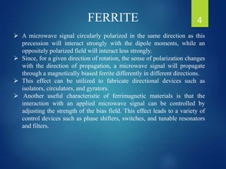  A microwave signal circularly polarized in the same direction as this
precession will interact strongly with the dipole moments, while an
oppositely polarized field will interact less strongly.
 Since, for a given direction of rotation, the sense of polarization changes
with the direction of propagation, a microwave signal will propagate
through a magnetically biased ferrite differently in different directions.
 This effect can be utilized to fabricate directional devices such as
isolators, circulators, and gyrators.
 Another useful characteristic of ferrimagnetic materials is that the
interaction with an applied microwave signal can be controlled by
adjusting the strength of the bias field. This effect leads to a variety of
control devices such as phase shifters, switches, and tunable resonators
and filters.
FERRITE 4
 