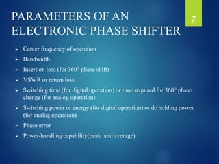 PARAMETERS OF AN
ELECTRONIC PHASE SHIFTER
 Center frequency of operation
 Bandwidth
 Insertion loss (for 360° phase shift)
 VSWR or return loss
 Switching time (for digital operation) or time required for 360° phase
change (for analog operation)
 Switching power or energy (for digital operation) or dc holding power
(for analog operation)
 Phase error
 Power-handling capability(peak and average)
7
 