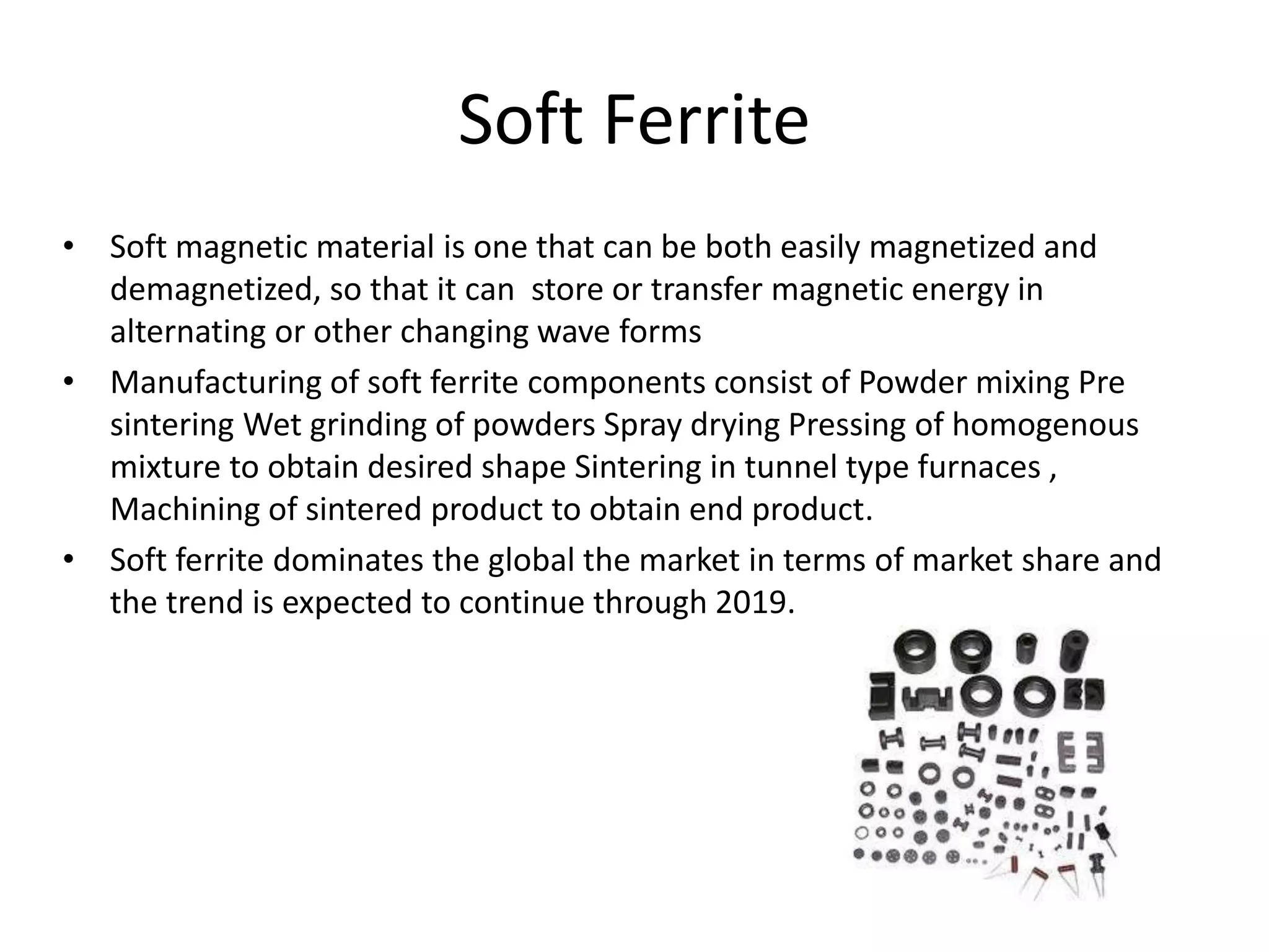 Soft Ferrite
• Soft magnetic material is one that can be both easily magnetized and
demagnetized, so that it can store or transfer magnetic energy in
alternating or other changing wave forms
• Manufacturing of soft ferrite components consist of Powder mixing Pre
sintering Wet grinding of powders Spray drying Pressing of homogenous
mixture to obtain desired shape Sintering in tunnel type furnaces ,
Machining of sintered product to obtain end product.
• Soft ferrite dominates the global the market in terms of market share and
the trend is expected to continue through 2019.