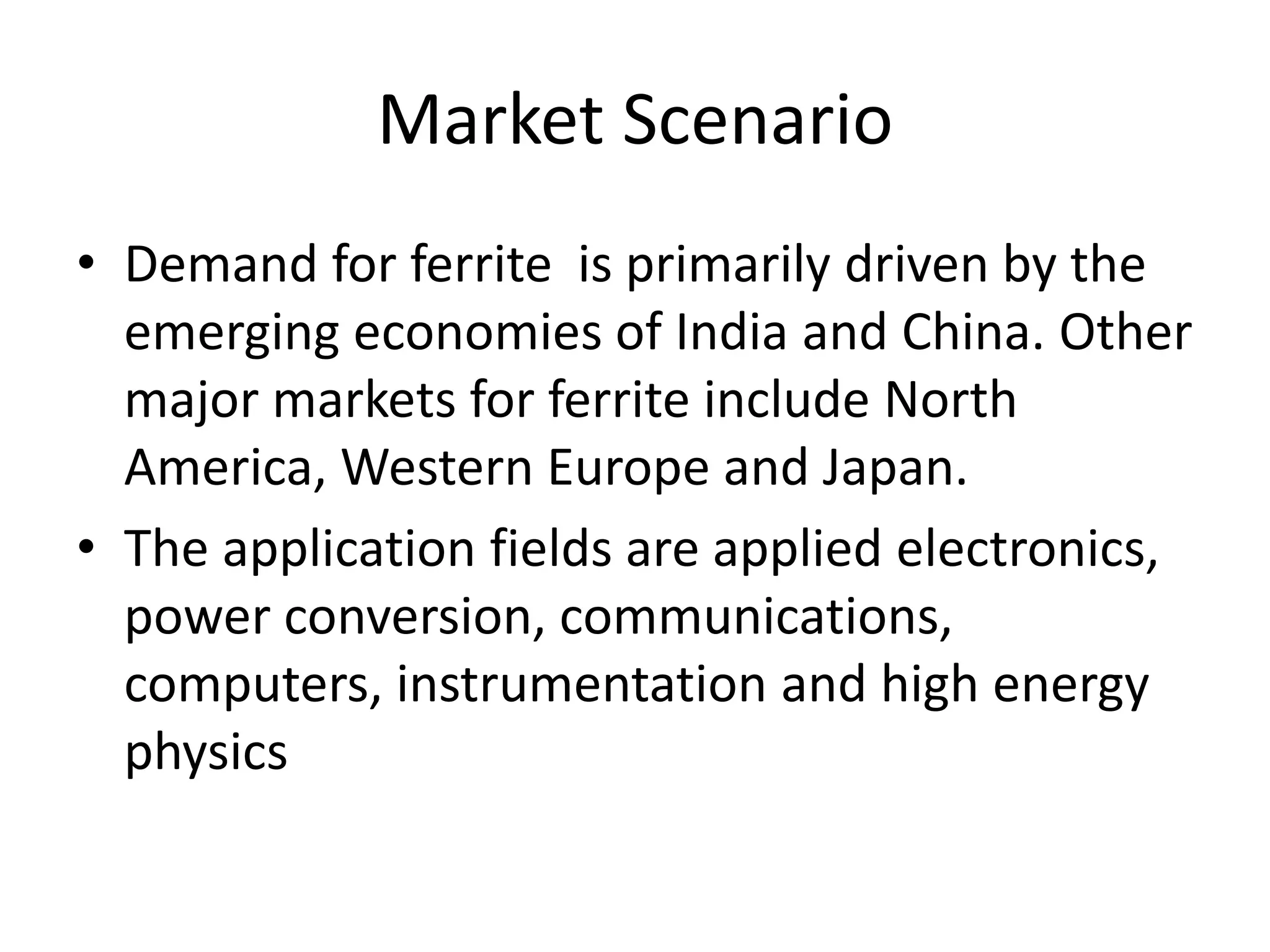 Market Scenario
• Demand for ferrite is primarily driven by the
emerging economies of India and China. Other
major markets for ferrite include North
America, Western Europe and Japan.
• The application fields are applied electronics,
power conversion, communications,
computers, instrumentation and high energy
physics