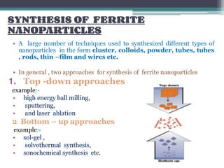 SYNTHESIS OF FERRITE
NANOPARTICLES
• A large number of techniques used to synthesized different types of
nanoparticles in the form cluster, colloids, powder, tubes, tubes
, rods, thin –film and wires etc.
• In general , two approaches for synthesis of ferrite nanoparticles
1. Top -down approaches
example:-
• high energy ball milling,
• sputtering,
• and laser ablation
2 Bottom – up approaches
example:-
• sol-gel ,
• solvothermal synthesis,
• sonochemical synthesis etc.
 