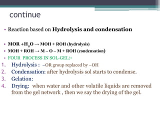 continue
• Reaction based on Hydrolysis and condensation
• MOR +H2
O → MOH + ROH (hydrolysis)
• MOH + ROH → M – O – M + ROH (condensation)
• FOUR PROCESS IN SOL-GEL:-
1. Hydrolysis : –OR group replaced by –OH
2. Condensation: after hydrolysis sol starts to condense.
3. Gelation:
4. Drying: when water and other volatile liquids are removed
from the gel network , then we say the drying of the gel.
 