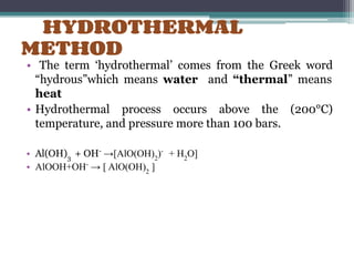 HYDROTHERMAL
METHOD
• The term ‘hydrothermal’ comes from the Greek word
“hydrous”which means water and “thermal” means
heat
• Hydrothermal process occurs above the (200°C)
temperature, and pressure more than 100 bars.
• Al(OH)3
+ OH-
→[AlO(OH)2
)-
+ H2
O]
• AlOOH+OH-
→ [ AlO(OH)2
]
 