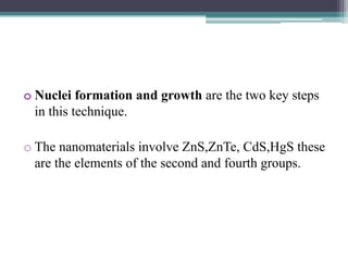 o Nuclei formation and growth are the two key steps
in this technique.
o The nanomaterials involve ZnS,ZnTe, CdS,HgS these
are the elements of the second and fourth groups.
 