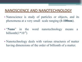 NANOSCIENCE AND NANOTECHNOLOGY
• Nanoscience is study of particles or objects, and its
phenomena at a very small scale ranging (1-100nm).
• “Nano” in the word nanotechnology means a
billionth(1*10-9
)
• Nanotechnology deals with various structures of matter
having dimensions of the order of billionth of a matter.
 