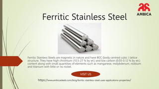 Ferritic Stainless Steel
Ferritic Stainless Steels are magnetic in nature and have BCC (body centred cubic ) lattice
structure. They have high chromium (10.5-27 % by wt.) and low carbon (0.03-0.12 % by wt.)
content along with small quantities of elements such as manganese, molybdenum, niobium
and titanium with little or no nickel.
VISIT US
https://www.ambicasteels.com/blog/ferritic-stainless-steel-uses-applications-properties/
 