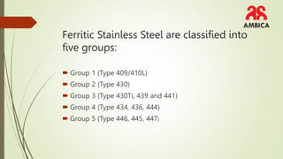 Ferritic Stainless Steel are classified into
five groups:
Group 1 (Type 409/410L)
Group 2 (Type 430)
Group 3 (Type 430Ti, 439 and 441)
Group 4 (Type 434, 436, 444)
Group 5 (Type 446, 445, 447)