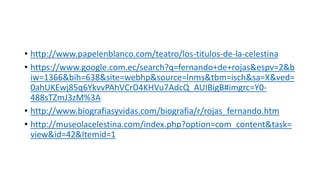 • http://www.papelenblanco.com/teatro/los-titulos-de-la-celestina
• https://www.google.com.ec/search?q=fernando+de+rojas&espv=2&b
iw=1366&bih=638&site=webhp&source=lnms&tbm=isch&sa=X&ved=
0ahUKEwj85q6YkvvPAhVCrD4KHVu7AdcQ_AUIBigB#imgrc=Y0-
488sTZmJ3zM%3A
• http://www.biografiasyvidas.com/biografia/r/rojas_fernando.htm
• http://museolacelestina.com/index.php?option=com_content&task=
view&id=42&Itemid=1
 