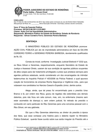 PODER JUDICIÁRIO DO ESTADO DE RONDÔNIA
Porto Velho - Fórum Cível
Av Lauro Sodré, 1728, São João Bosco, 76.803-686
e-mail:
Fl.______
_________________________
Cad.
Documento assinado digitalmente em 25/11/2015 17:49:11 conforme MP nº 2.200-2/2001 de 24/08/2001.
Signatário: EDENIR SEBASTIAO ALBUQUERQUE DA ROSA:1011227
PVH2FAZPU-22 - Número Verificador: 1001.2011.0154.7451.840924 - Validar em www.tjro.jus.br/adoc
Pág. 1 de 17
CONCLUSÃO
Aos 10 dias do mês de Novembro de 2015, faço estes autos conclusos ao Juiz de Direito Edenir Sebastião
Albuquerque da Rosa. Eu, _________ Silvia Assunção Ormonde - Escrivã(o) Judicial, escrevi conclusos.
Vara: 2ª Vara da Fazenda Pública
Processo: 0015412-96.2011.8.22.0001
Classe: Ação Civil de Improbidade Administrativa
Requerente: Ministério Público do Estado de Rondônia; Estado de Rondonia
Requerido : Gilvan Cordeiro Ferro; Geremias Pereira Barbosa
SENTENÇA
O MINISTÉRIO PÚBLICO DO ESTADO DE RONDÔNIA promove
AÇÃO CIVIL PÚBLICA por ato de improbidade administrativa em face de GILVAN
CORDEIRO FERRO e GEREMIAS PEREIRA BARBOSA, devidamente qualificados
às fls. 03.
Consta da inicial, conforme Investigação Judicial Eleitoral nº 3332 que,
os Réus Gilvan e Geremias, respectivamente, enquanto Secretário de Estado de
Justiça e Assessor Direto, usaram de sua condição de agentes públicos ocupantes
de altos cargos para dar tratamento privilegiado a preso que prestava serviços para
agentes políticos estaduais, sendo considerado um dos encarregados de intimidar
testemunhas do Inquérito Policial nº 403/2006 da Polícia Federal, o qual apurava
coação de funcionários da empresa Rocha Segurança e Vigilância Ltda., para que
votassem nos candidatos Ivo Narciso Cassol e Expedito Júnior, dentre outros.
Alega, ainda, que tal preso foi encaminhado para o presídio Urso
Branco e lá, por ordem dos Réus, gozou de regalias não estendidas aos demais
detentos, pois não ficou em cela comum, mas, sim, na enfermaria (mesmo sem
estar acometido de doença) e, sem ordem judicial, foi retirado do presídio e
conduzido em carro particular do Réu Geremias para uma conversa pessoal com o
Réu Gilvan, em seu gabinete.
Diz que o Réu Geremias determinou ao diretor do presídio à época
dos fatos, que esse contasse uma história para o detento repetir no Ministério
Público Estadual, quando fosse ouvido sobre sua saída irregular do Presídio até a
 