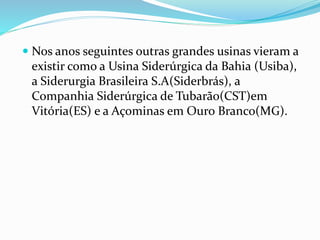  Nos anos seguintes outras grandes usinas vieram a
existir como a Usina Siderúrgica da Bahia (Usiba),
a Siderurgia Brasileira S.A(Siderbrás), a
Companhia Siderúrgica de Tubarão(CST)em
Vitória(ES) e a Açominas em Ouro Branco(MG).
 
